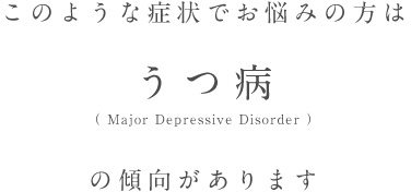 このような症状でお悩みの方はうつ病（ Major Depressive Disorder ）の傾向があります